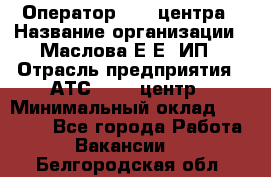 Оператор Call-центра › Название организации ­ Маслова Е Е, ИП › Отрасль предприятия ­ АТС, call-центр › Минимальный оклад ­ 20 000 - Все города Работа » Вакансии   . Белгородская обл.